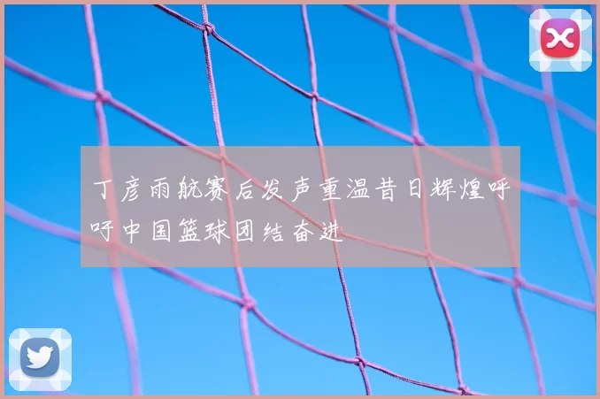 丁彦雨航赛后发声重温昔日辉煌呼吁中国篮球团结奋进