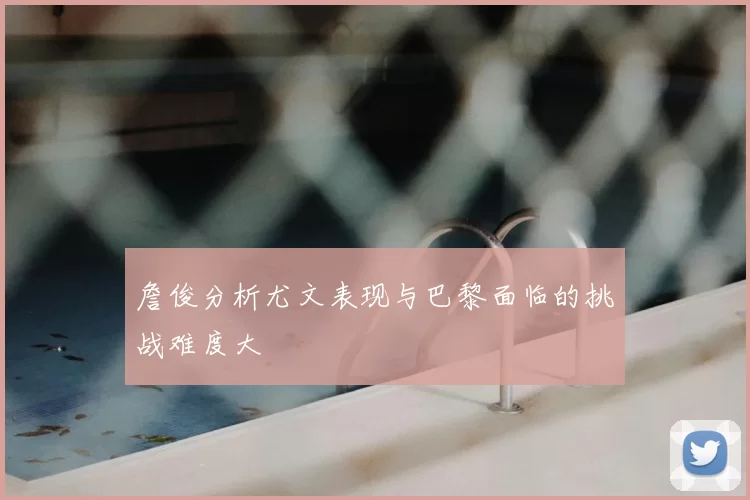 詹俊分析尤文表现与巴黎面临的挑战难度大