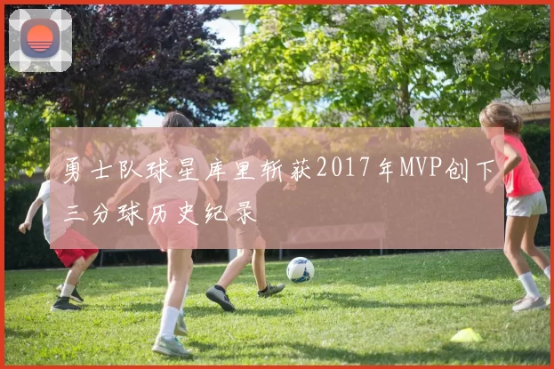 勇士队球星库里斩获2017年MVP创下三分球历史纪录