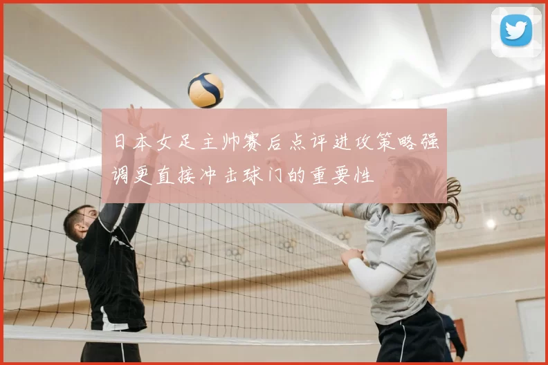 日本女足主帅赛后点评进攻策略强调更直接冲击球门的重要性