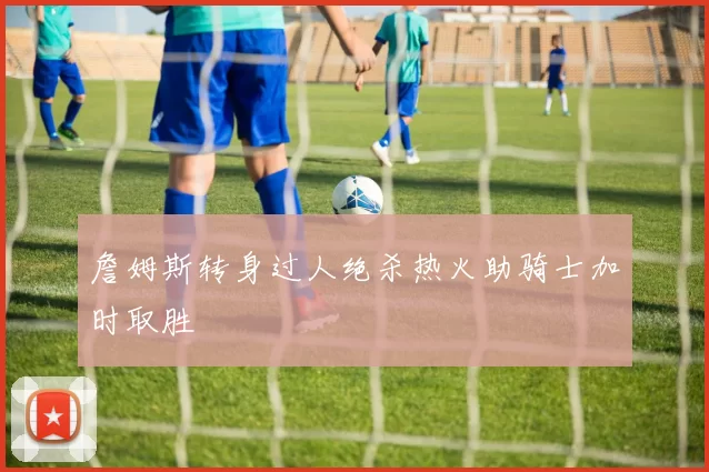 詹姆斯转身过人绝杀热火助骑士加时取胜