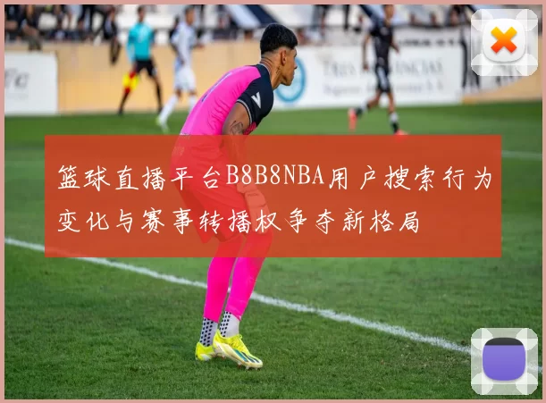 篮球直播平台B8B8NBA用户搜索行为变化与赛事转播权争夺新格局