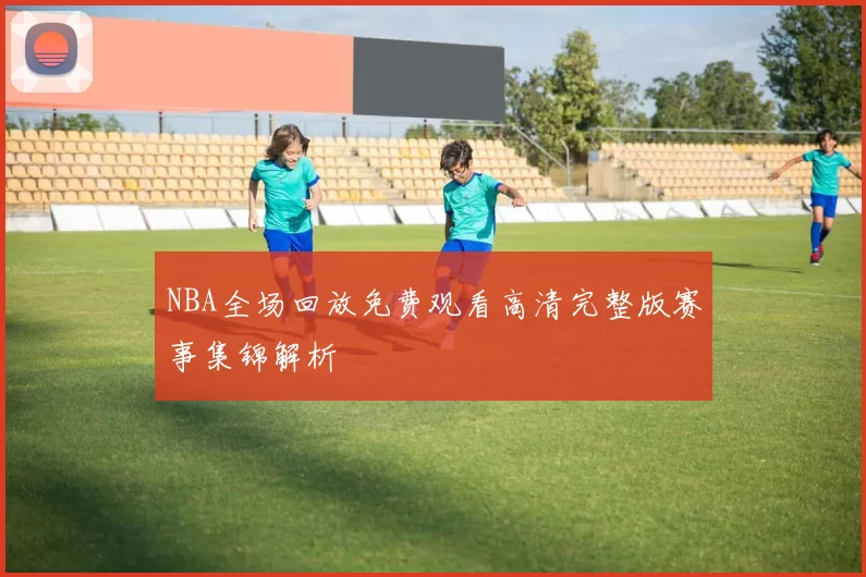 NBA全场回放免费观看高清完整版赛事集锦解析