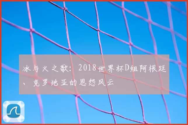 冰与火之歌：2018世界杯D组阿根廷、克罗地亚的恩怨风云