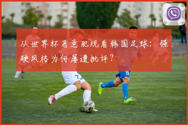 从世界杯恶意犯规看韩国足球:强硬风格为何屡遭批评?