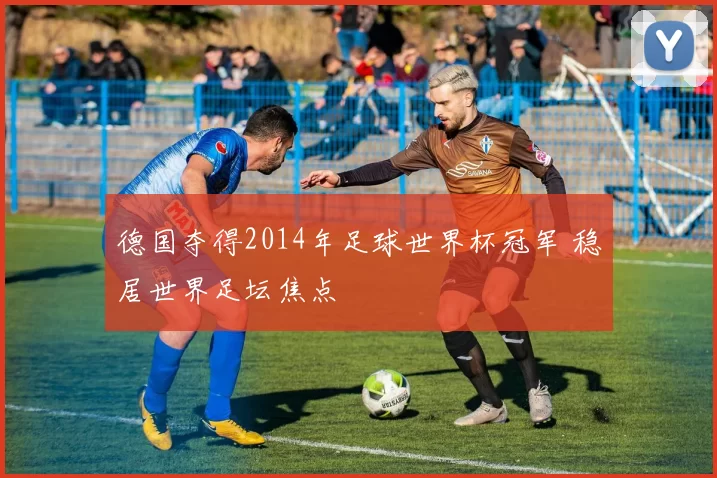 德国夺得2014年足球世界杯冠军 稳居世界足坛焦点