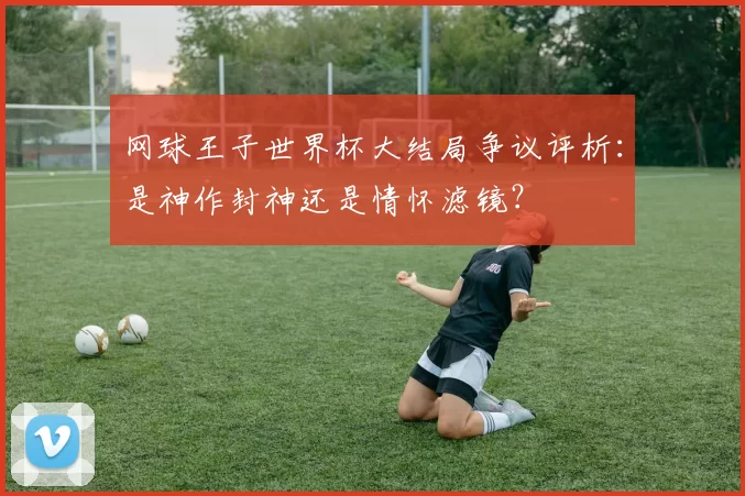 网球王子世界杯大结局争议评析:是神作封神还是情怀滤镜?