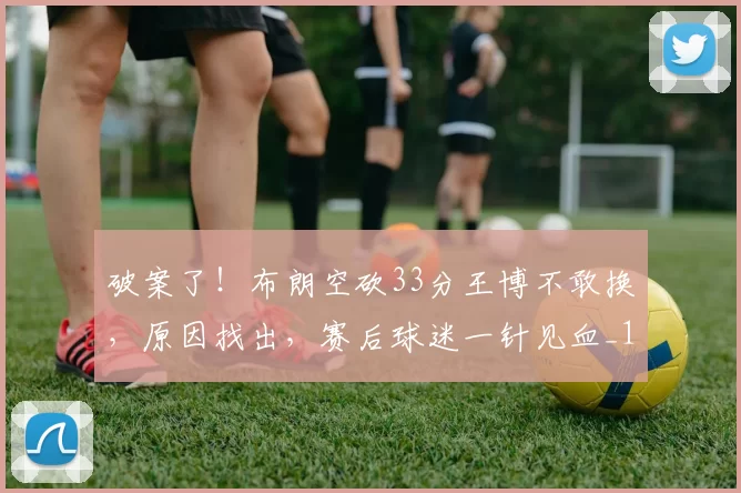 破案了！布朗空砍33分王博不敢换，原因找出，赛后球迷一针见血_1