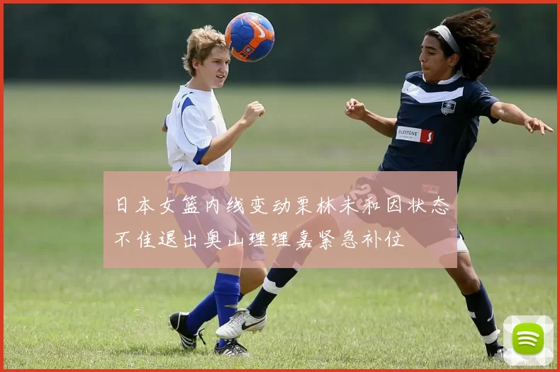 日本女篮内线变动栗林未和因状态不佳退出奥山理理嘉紧急补位