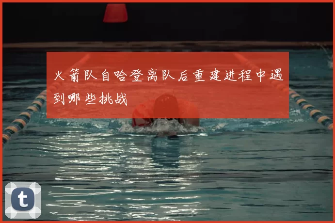 火箭队自哈登离队后重建进程中遇到哪些挑战