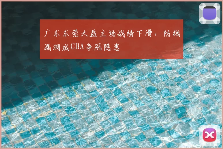 广东东莞大益主场战绩下滑,防线漏洞成CBA争冠隐患