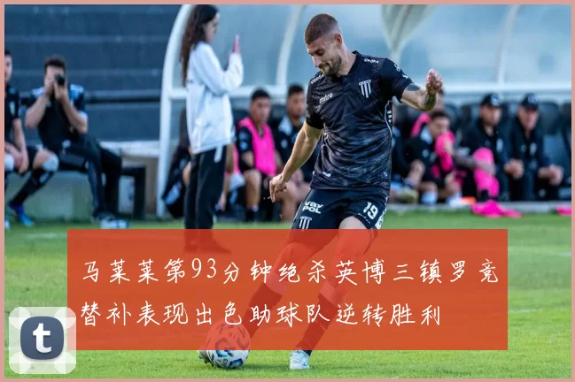 马莱莱第93分钟绝杀英博三镇罗竞替补表现出色助球队逆转胜利