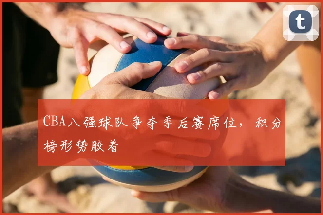 CBA八强球队争夺季后赛席位,积分榜形势胶着