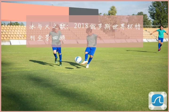 冰与火之歌：2018俄罗斯世界杯特刊全景回顾