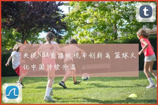 央视NBA直播收视率创新高 篮球文化中国持续升温