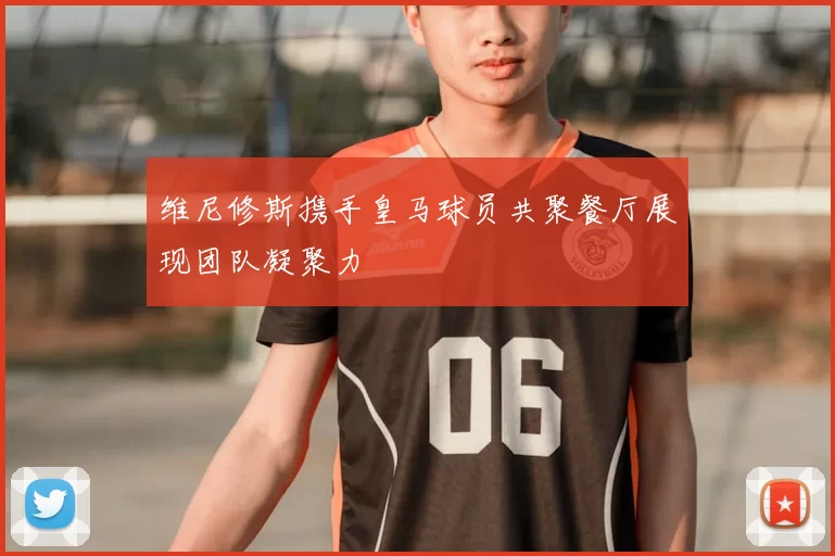 维尼修斯携手皇马球员共聚餐厅展现团队凝聚力