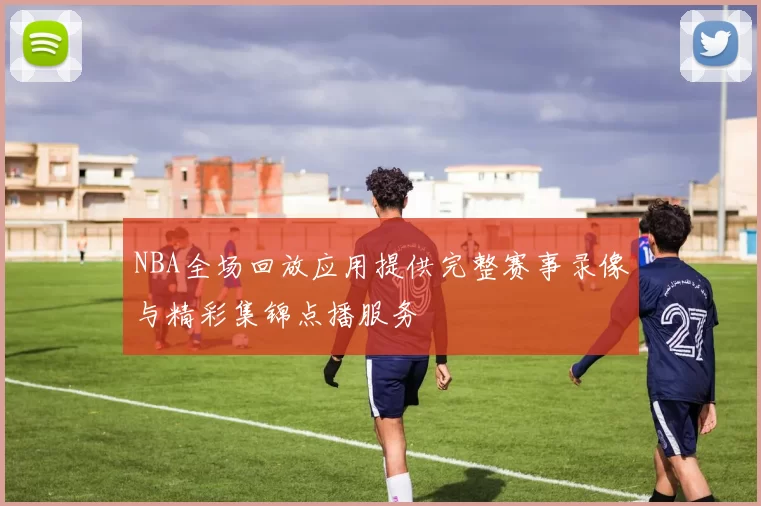 NBA全场回放应用提供完整赛事录像与精彩集锦点播服务