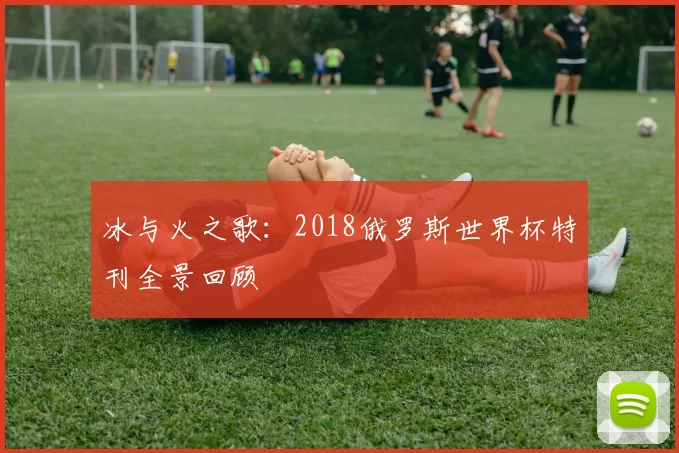 冰与火之歌：2018俄罗斯世界杯特刊全景回顾