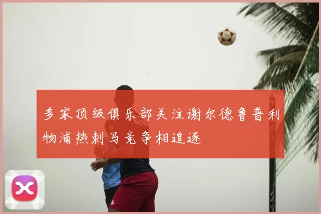 多家顶级俱乐部关注谢尔德鲁普利物浦热刺马竞争相追逐