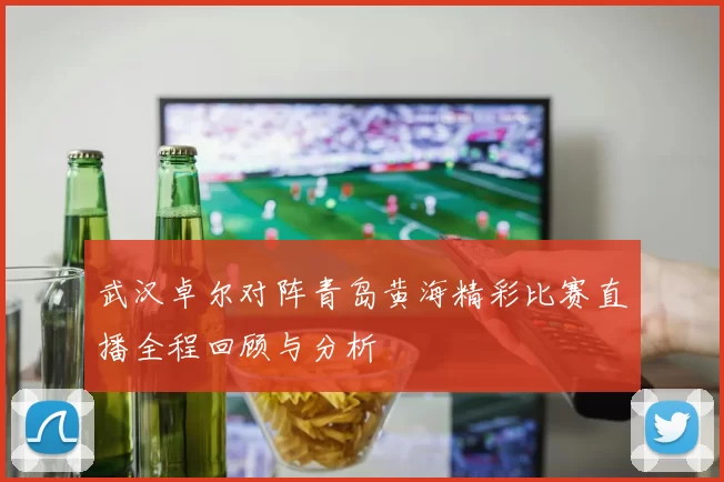 武汉卓尔对阵青岛黄海精彩比赛直播全程回顾与分析