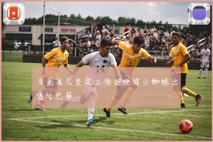 马竞高层坚定立场拒绝将小蜘蛛出售给巴萨