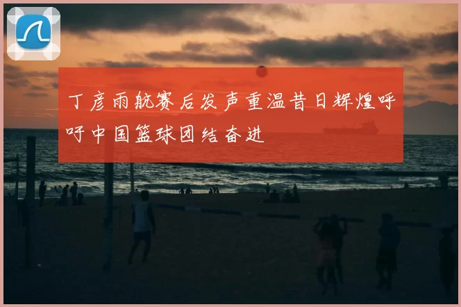 丁彦雨航赛后发声重温昔日辉煌呼吁中国篮球团结奋进