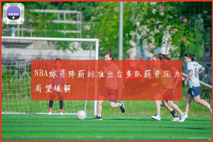 NBA球员降薪标准出台多队薪资压力有望缓解