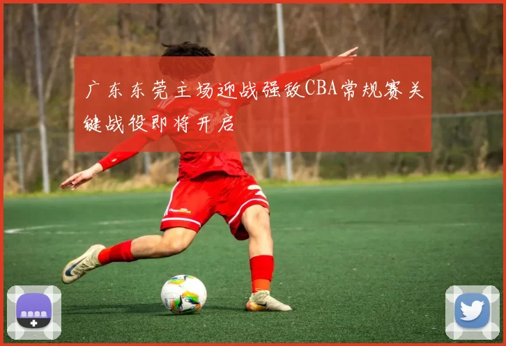 广东东莞主场迎战强敌CBA常规赛关键战役即将开启