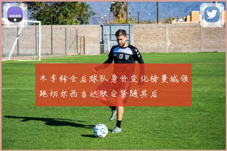 冬季转会后球队身价变化榜曼城领跑切尔西吉达联合紧随其后