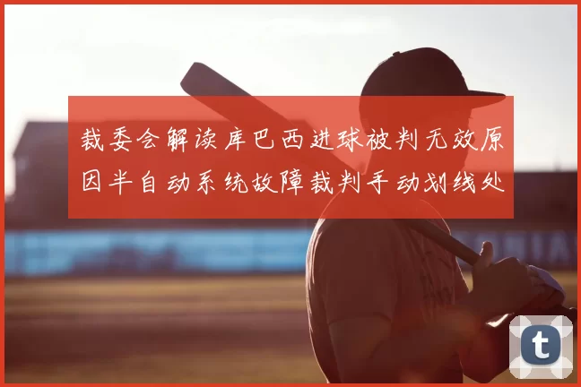 裁委会解读库巴西进球被判无效原因半自动系统故障裁判手动划线处理