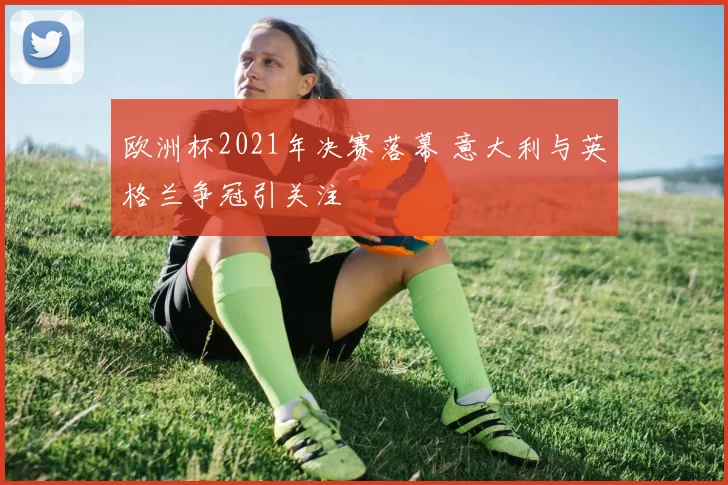欧洲杯2021年决赛落幕 意大利与英格兰争冠引关注