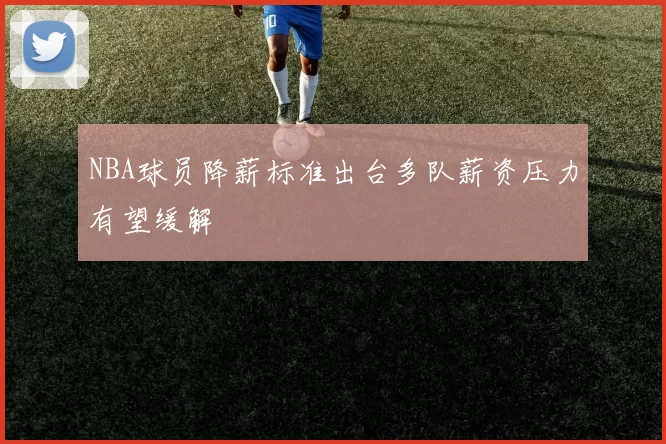 NBA球员降薪标准出台多队薪资压力有望缓解