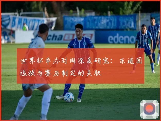世界杯举办时间深度研究:东道国选拔与赛历制定的关联