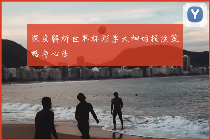 深度解析世界杯彩票大神的投注策略与心法