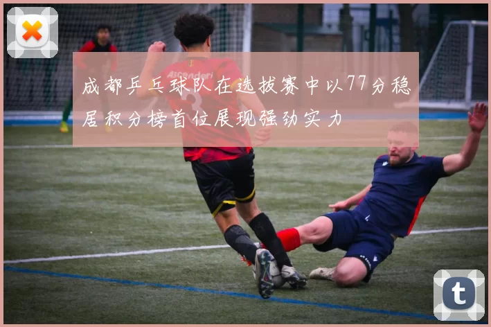成都乒乓球队在选拔赛中以77分稳居积分榜首位展现强劲实力