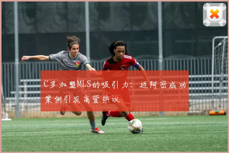 C罗加盟MLS的吸引力:迈阿密成功案例引发高管热议