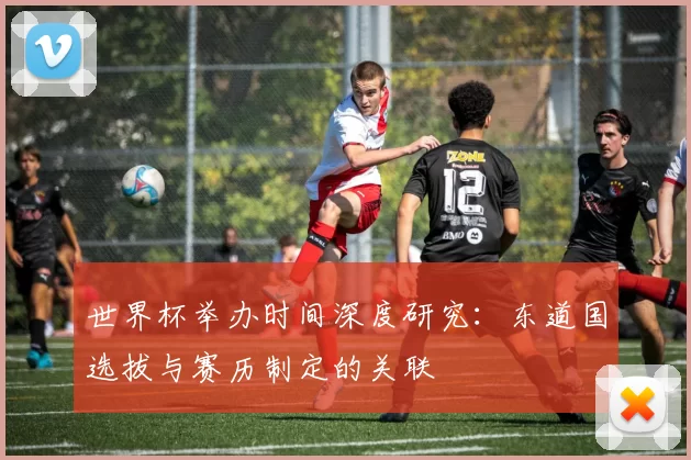 世界杯举办时间深度研究:东道国选拔与赛历制定的关联