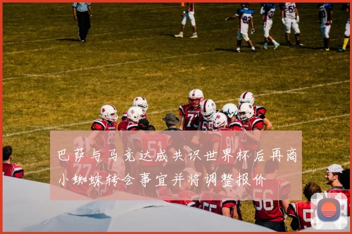 巴萨与马竞达成共识世界杯后再商小蜘蛛转会事宜并将调整报价