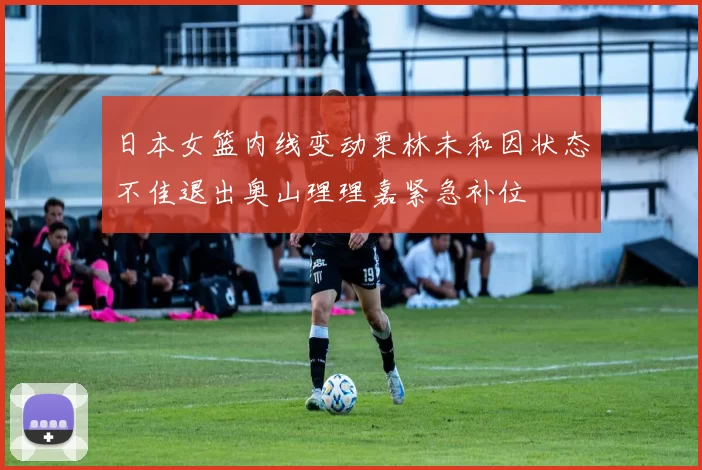 日本女篮内线变动栗林未和因状态不佳退出奥山理理嘉紧急补位