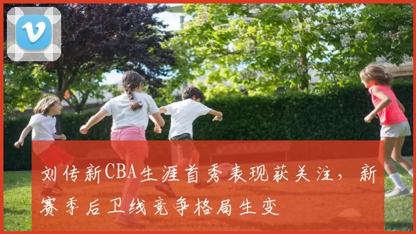 刘传新CBA生涯首秀表现获关注，新赛季后卫线竞争格局生变