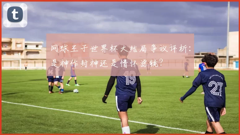 网球王子世界杯大结局争议评析：是神作封神还是情怀滤镜？