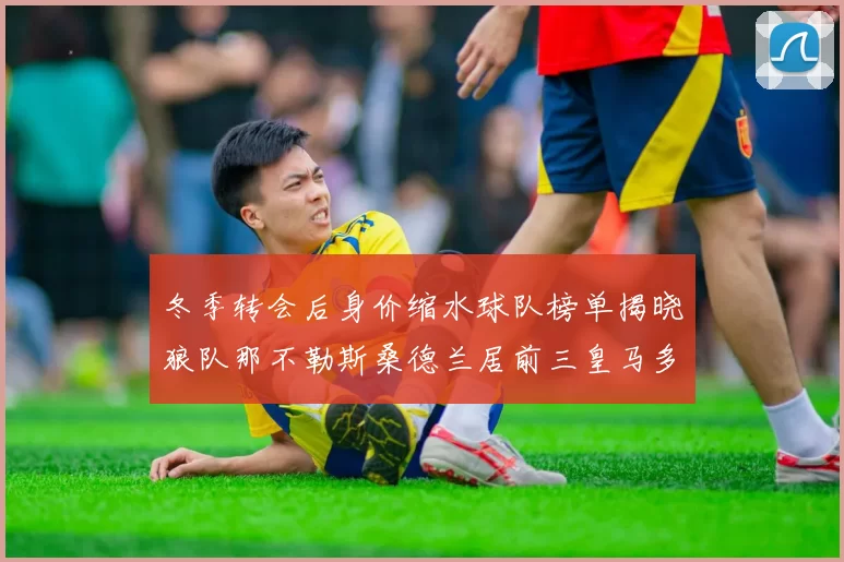 冬季转会后身价缩水球队榜单揭晓狼队那不勒斯桑德兰居前三皇马多特也在其中