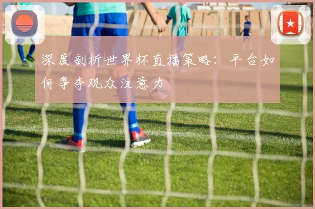 深度剖析世界杯直播策略:平台如何争夺观众注意力