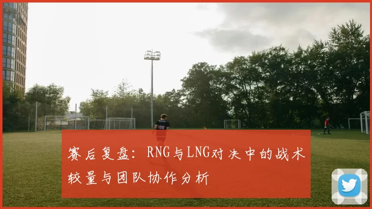 赛后复盘:RNG与LNG对决中的战术较量与团队协作分析