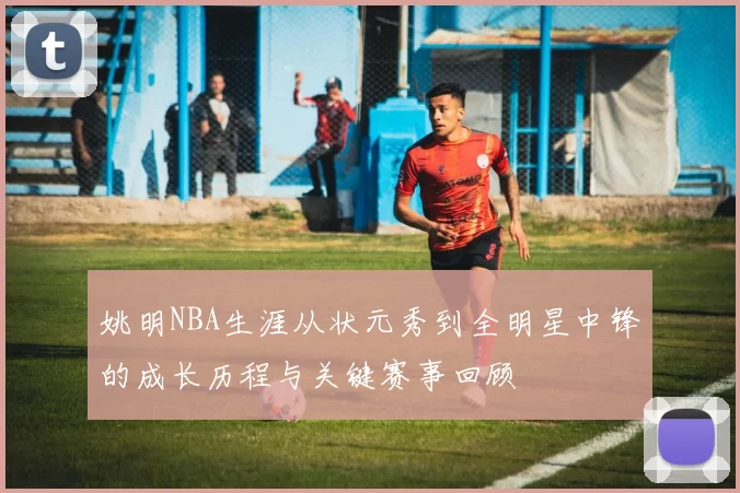 姚明NBA生涯从状元秀到全明星中锋的成长历程与关键赛事回顾