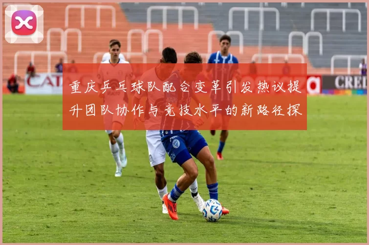 重庆乒乓球队配合变革引发热议提升团队协作与竞技水平的新路径探索