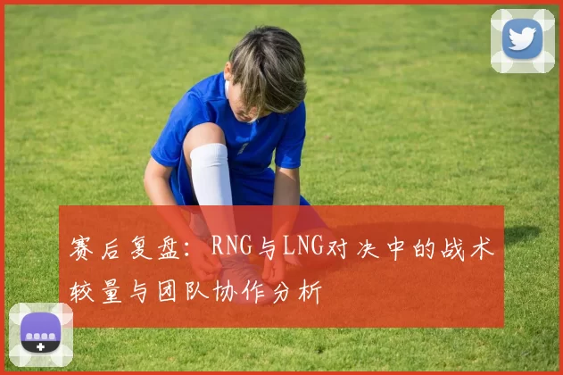 赛后复盘:RNG与LNG对决中的战术较量与团队协作分析