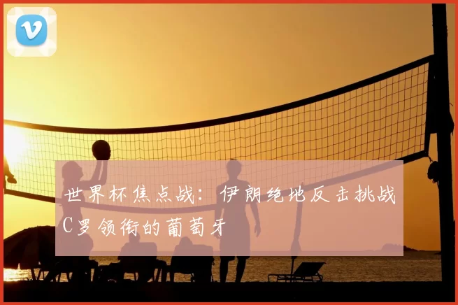 世界杯焦点战:伊朗绝地反击挑战C罗领衔的葡萄牙