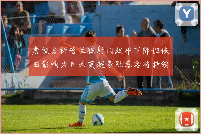 詹俊分析哈兰德射门效率下降但依旧影响力巨大英超争冠悬念将持续至五月