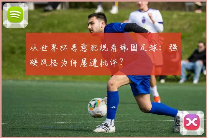 从世界杯恶意犯规看韩国足球：强硬风格为何屡遭批评？